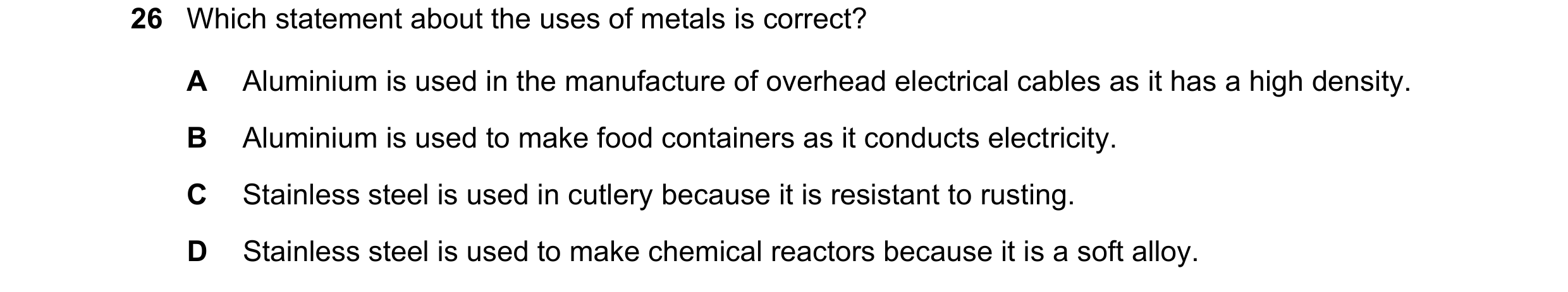 Question 11: Which statement about the uses of metals is correct? A Aluminium is used in the manufacture of overhead electrical cables as it has a high …