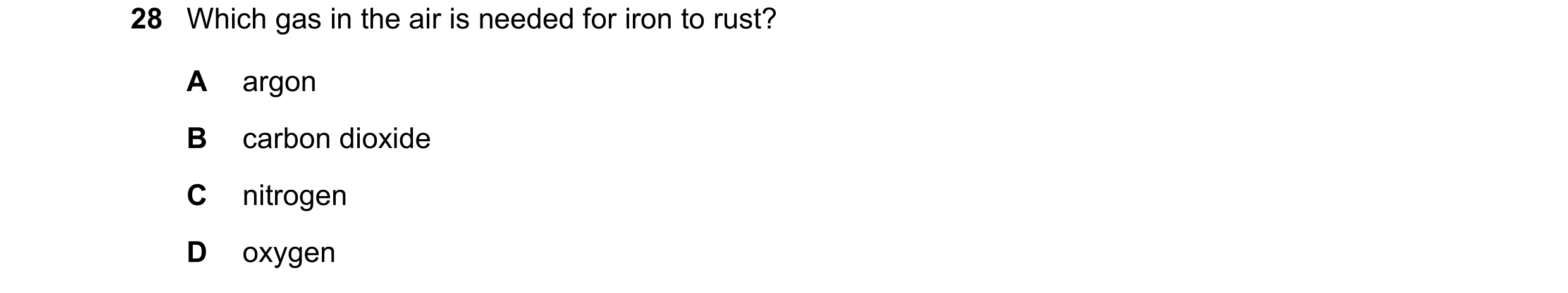 Question 12: Which gas in the air is needed for iron to rust? A argon B carbon dioxide C nitrogen D oxygen