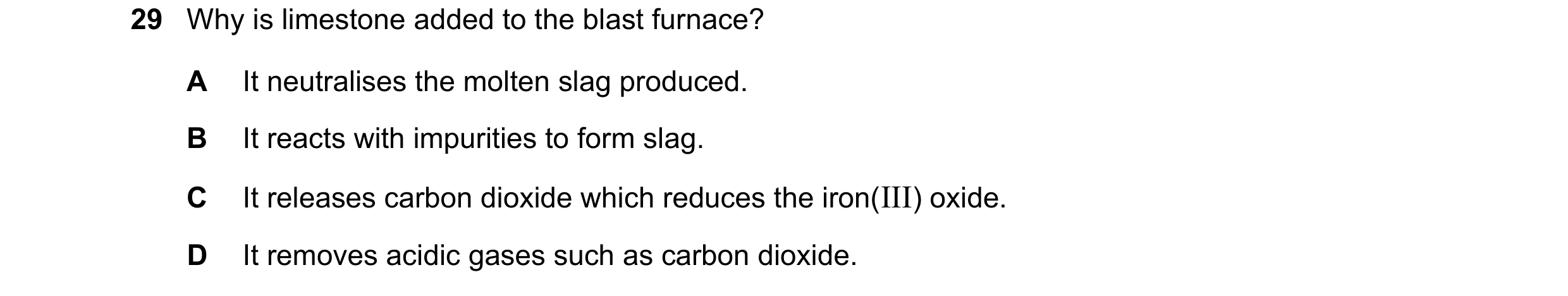 Question 21: Why is limestone added to the blast furnace? A It neutralises the molten slag produced. B It reacts with impurities to form slag. C It rele…