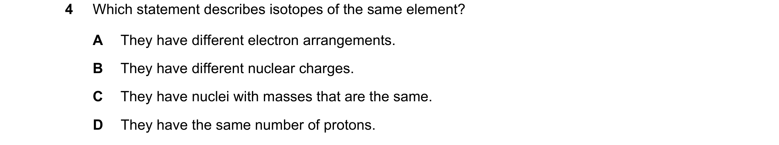 Question 12: Which statement describes isotopes of the same element? A They have different electron arrangements. B They have different nuclear charges.…