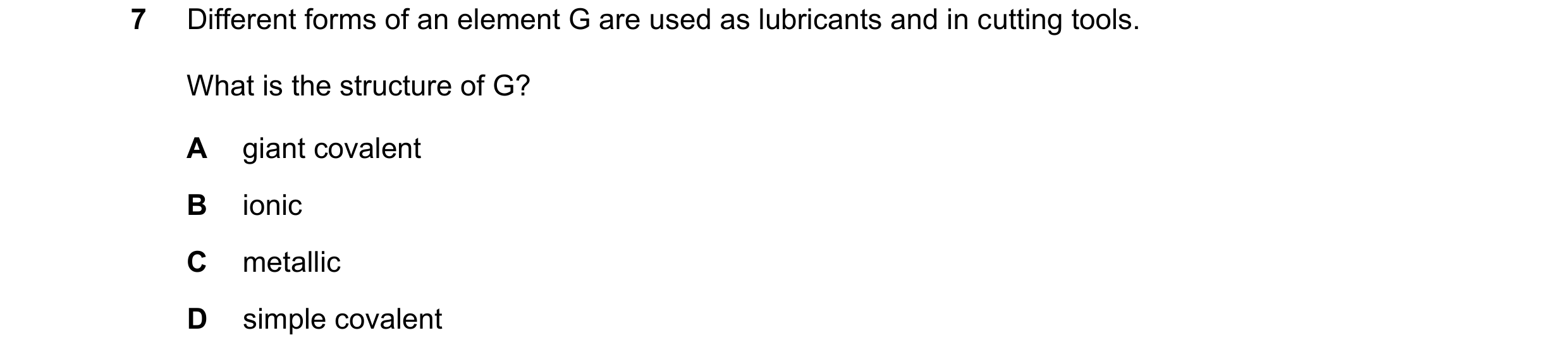 Question 11: Different forms of an element G are used as lubricants and in cutting tools. What is the structure of G? A giant covalent B ionic C metalli…