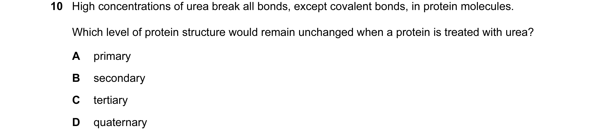 Question 98: High concentrations of urea break all bonds, except covalent bonds, in protein molecules. Which level of protein structure would remain unc…
