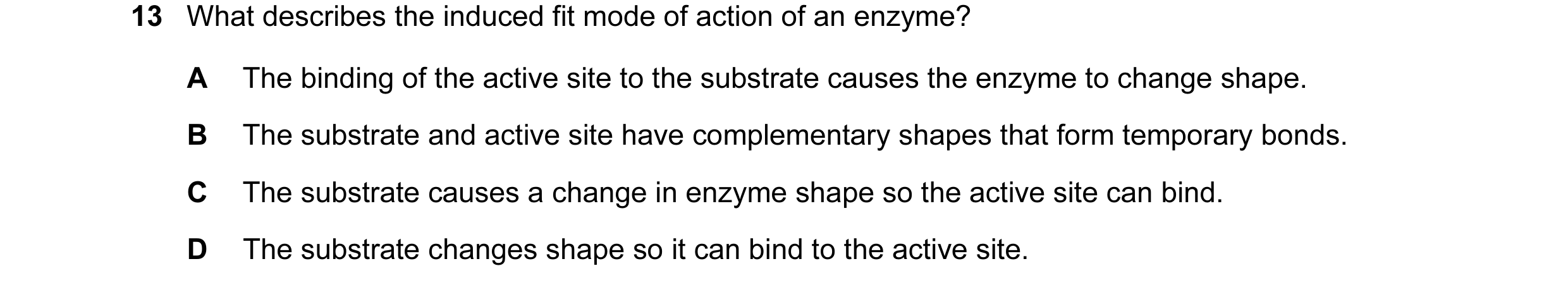 Question 36: What describes the induced fit mode of action of an enzyme? A The binding of the active site to the substrate causes the enzyme to change s…