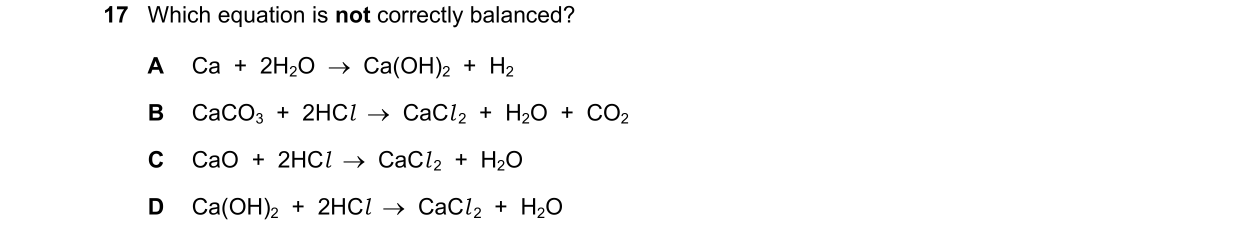 Question 19: Which equation is not correctly balanced? A Ca  +  2H2O    Ca(OH)2  +  H2 B CaCO3  +  2HCl    CaCl 2  +  H2O  +  CO2 C CaO  +  2HCl    C…