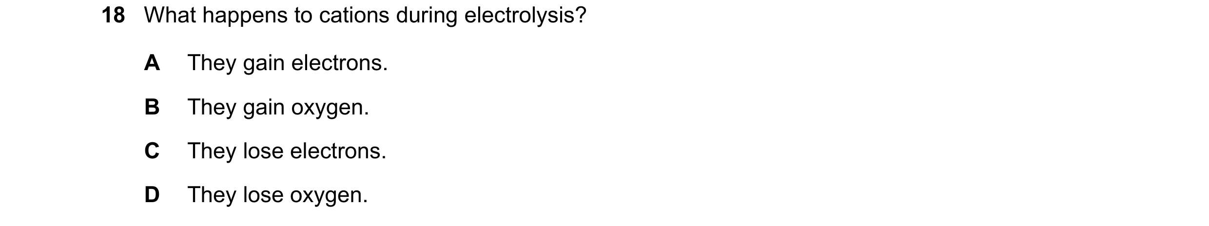 Question 27: What happens to cations during electrolysis? A They gain electrons. B They gain oxygen. C They lose electrons. D They lose oxygen.