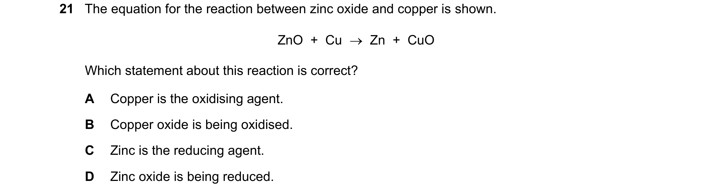 Question 27: The equation for the reaction between zinc oxide and copper is shown. ZnO  +  Cu    Zn  +  CuO Which statement about this reaction is corr…