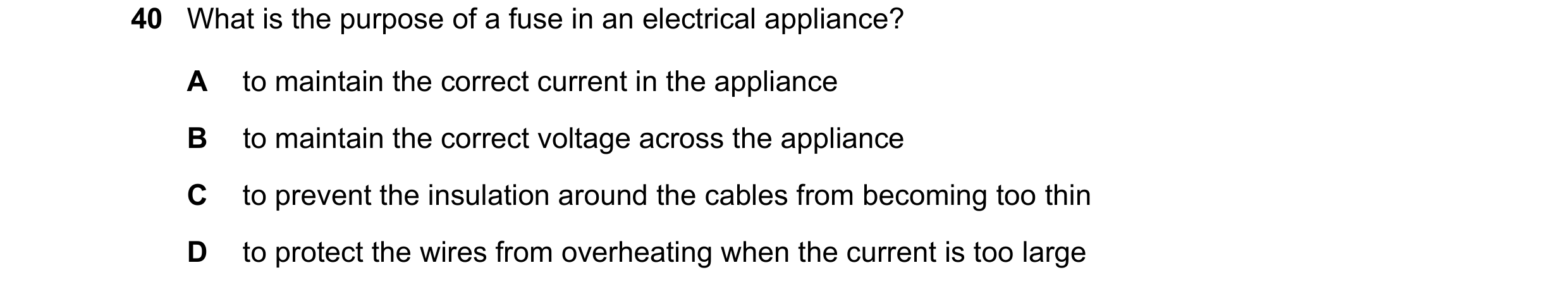 Question 14: What is the purpose of a fuse in an electrical appliance? A to maintain the correct current in the appliance B to maintain the correct volt…