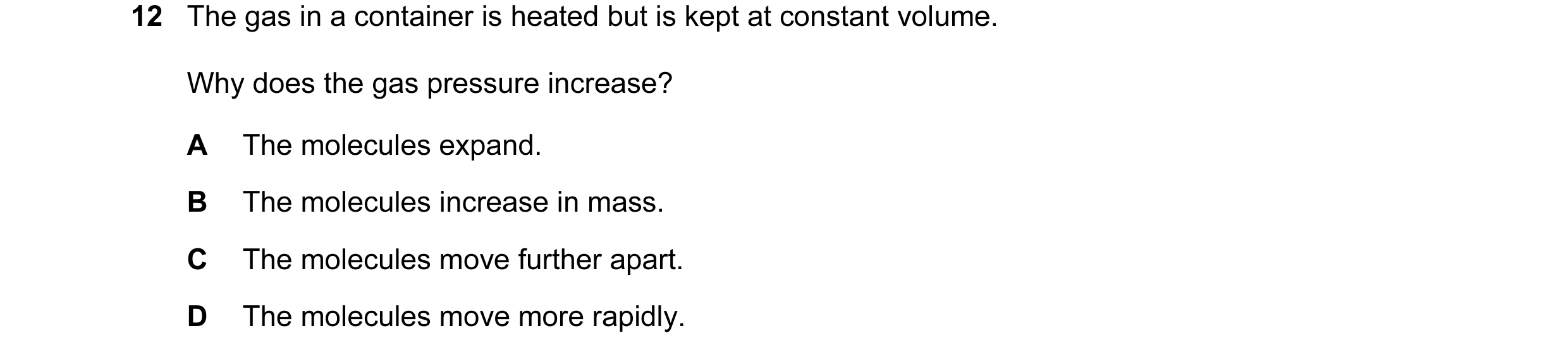 Question 93: The gas in a container is heated but is kept at constant volume. Why does the gas pressure increase? A The molecules expand. B The molecule…