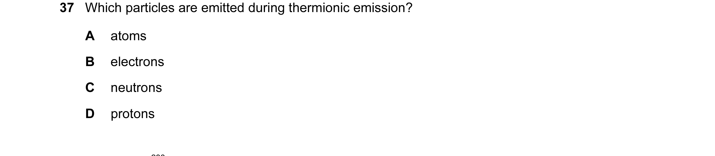 Question 75: Which particles are emitted during thermionic emission? A atoms B electrons C neutrons D protons