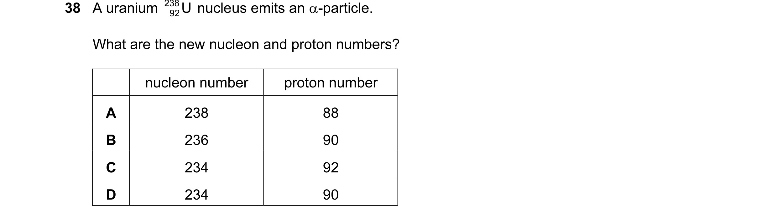 Question 76: A uranium 238 U nucleus emits an α-particle. 92 What are the new nucleon and proton numbers? nucleon number proton number A 238 88 B 236 90…
