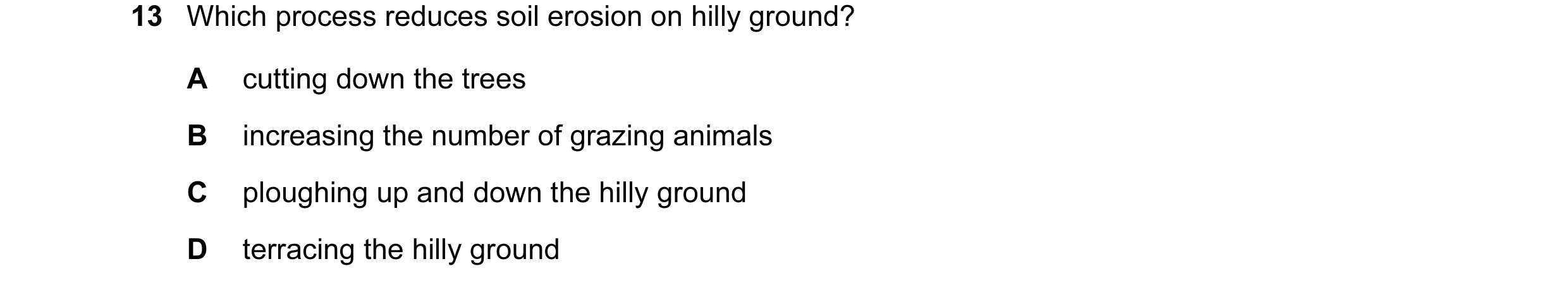 Question 8: Which process reduces soil erosion on hilly ground? A cutting down the trees B increasing the number of grazing animals C ploughing up and …