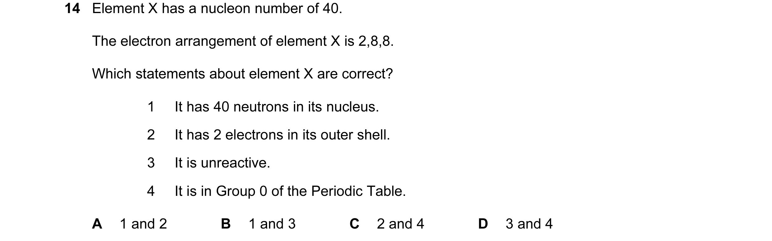 Question 6: Element X has a nucleon number of 40. The electron arrangement of element X is 2,8,8. Which statements about element X are correct? 1 It ha…