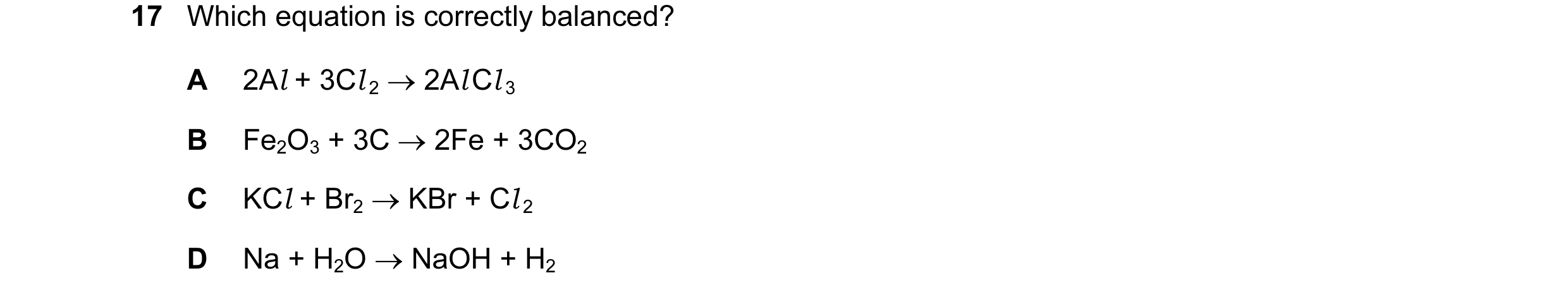 Question 15: Which equation is correctly balanced? A 2Al + 3Cl 2 → 2Al Cl 3 B Fe2O3 + 3C → 2Fe + 3CO2 C KCl + Br2 → KBr + Cl 2 D Na + H2O → NaOH + H2