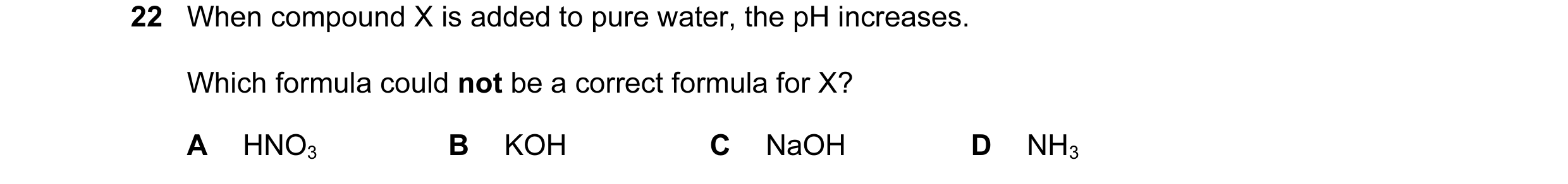 Question 14: When compound X is added to pure water, the pH increases. Which formula could not be a correct formula for X? A HNO3 B KOH C NaOH D NH3
