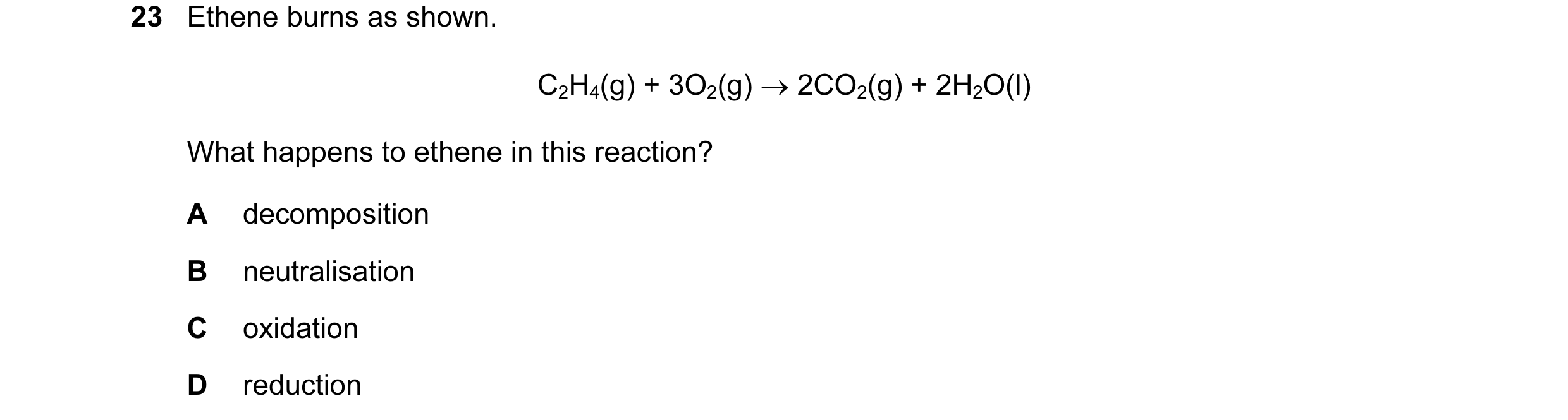 Question 15: Ethene burns as shown. C2H4(g) + 3O2(g) → 2CO2(g) + 2H2O(l) What happens to ethene in this reaction? A decomposition B neutralisation C oxi…