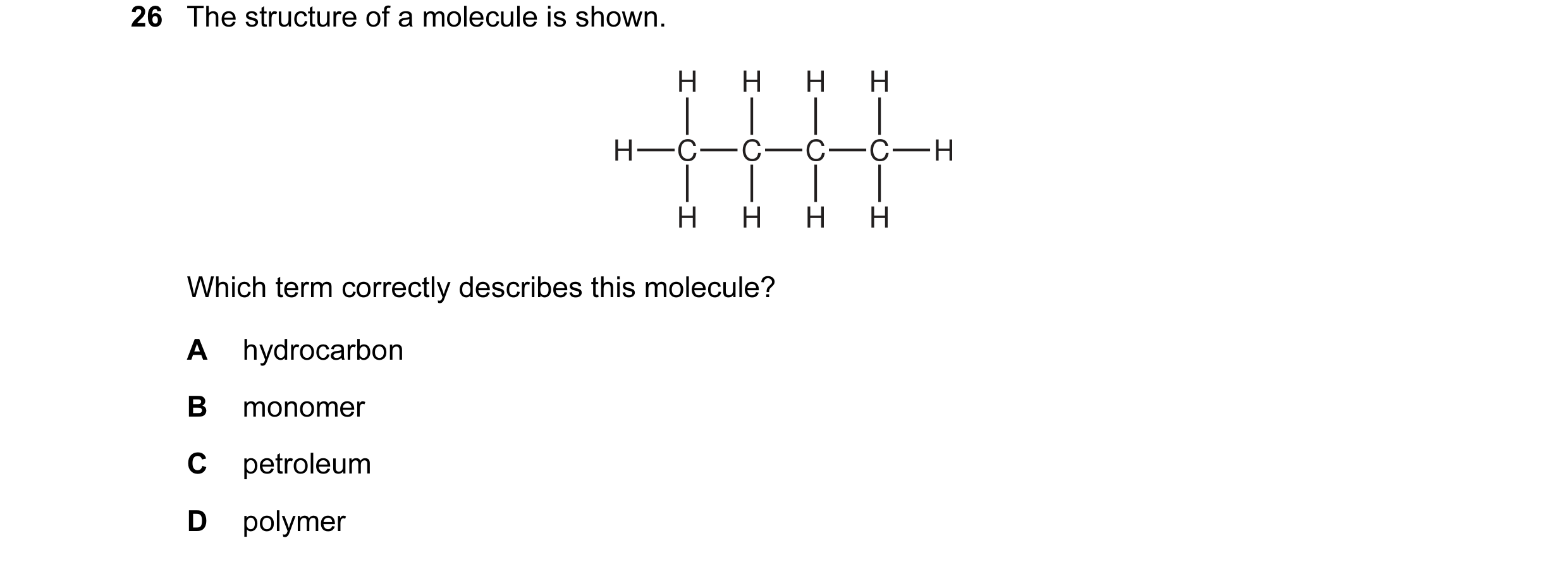 Question 5: The structure of a molecule is shown. H H H H H C C C C H H H H H Which term correctly describes this molecule? A hydrocarbon B monomer C p…