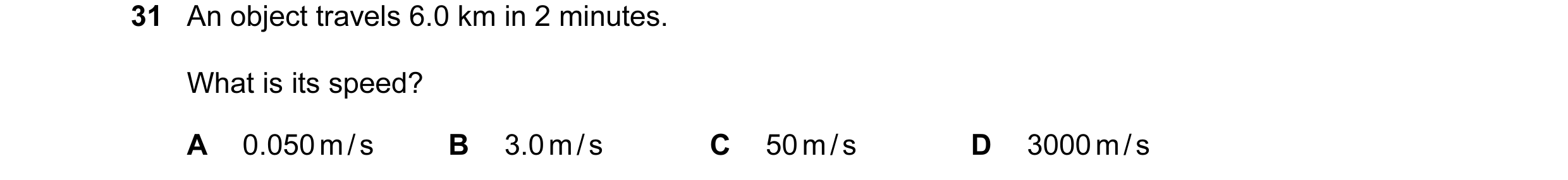 Question 18: An object travels 6.0 km in 2 minutes. What is its speed? A 0.050 m / s B 3.0 m / s C 50 m / s D 3000 m / s