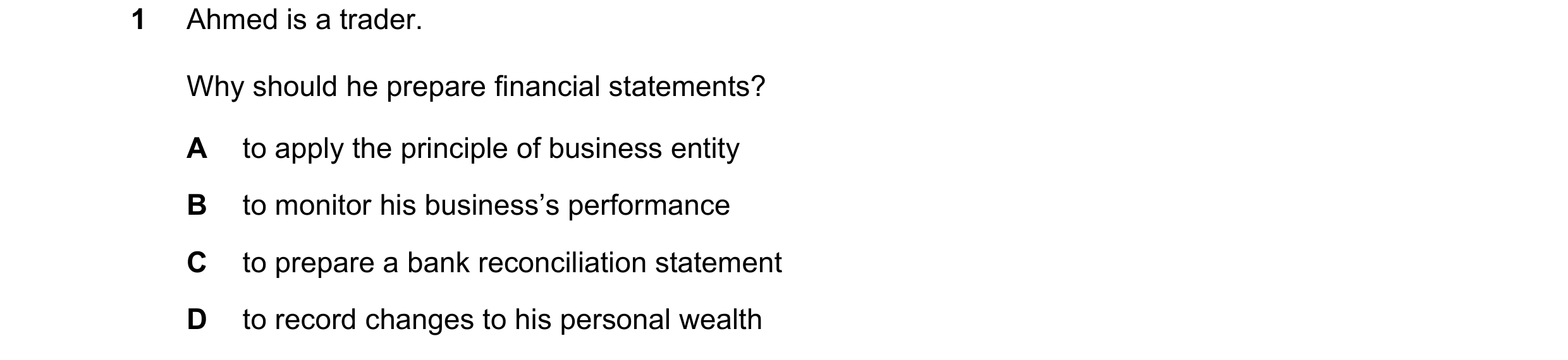 Question 23: Ahmed is a trader. Why should he prepare financial statements? A to apply the principle of business entity B to monitor his business’s perf…