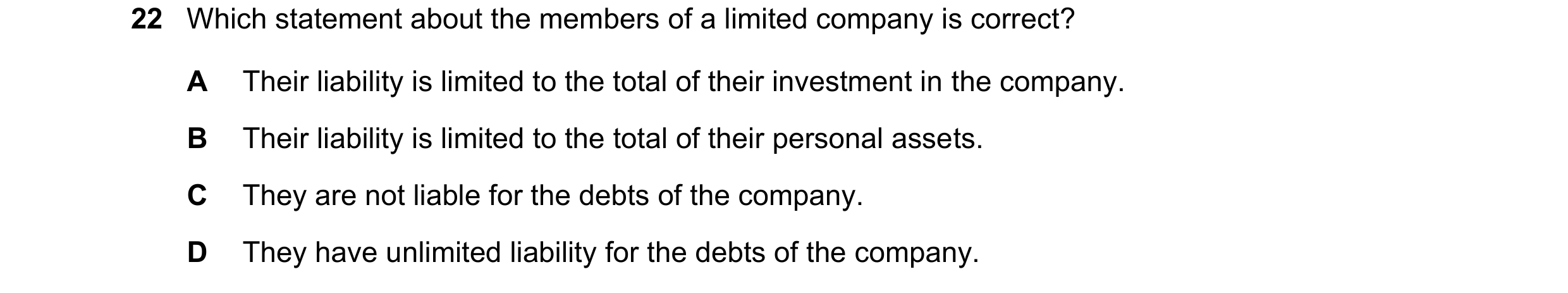 Question 42: Which statement about the members of a limited company is correct? A Their liability is limited to the total of their investment in the com…