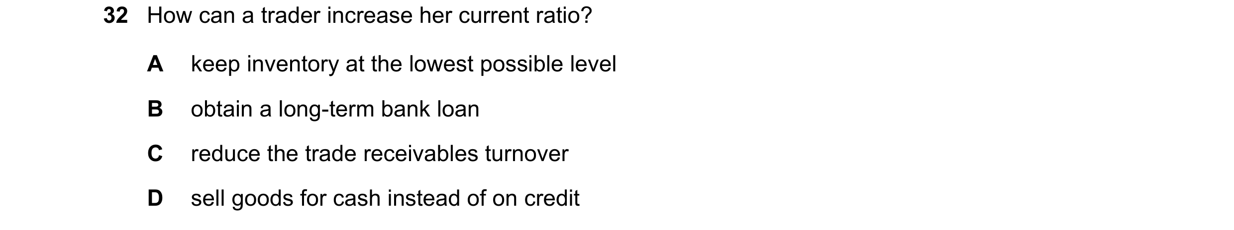 Question 39: How can a trader increase her current ratio? A keep inventory at the lowest possible level B obtain a long-term bank loan C reduce the trad…