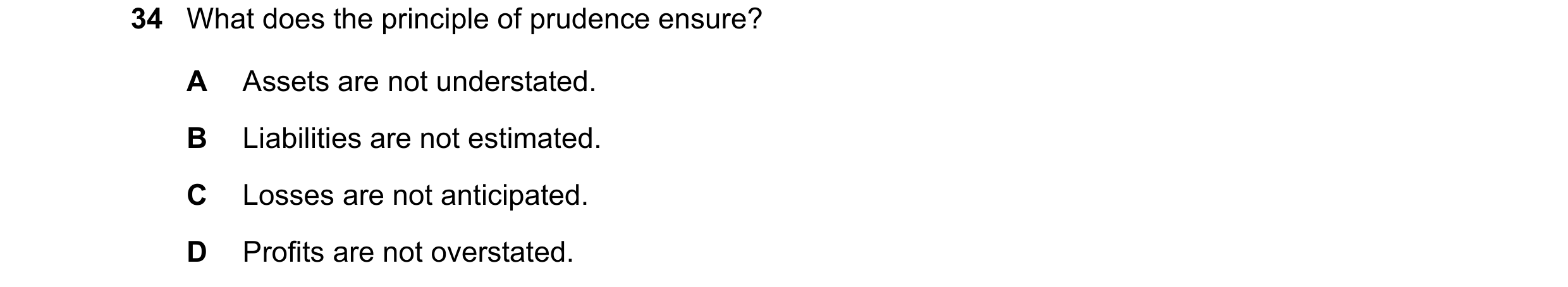 Question 57: What does the principle of prudence ensure? A Assets are not understated. B Liabilities are not estimated. C Losses are not anticipated. D …