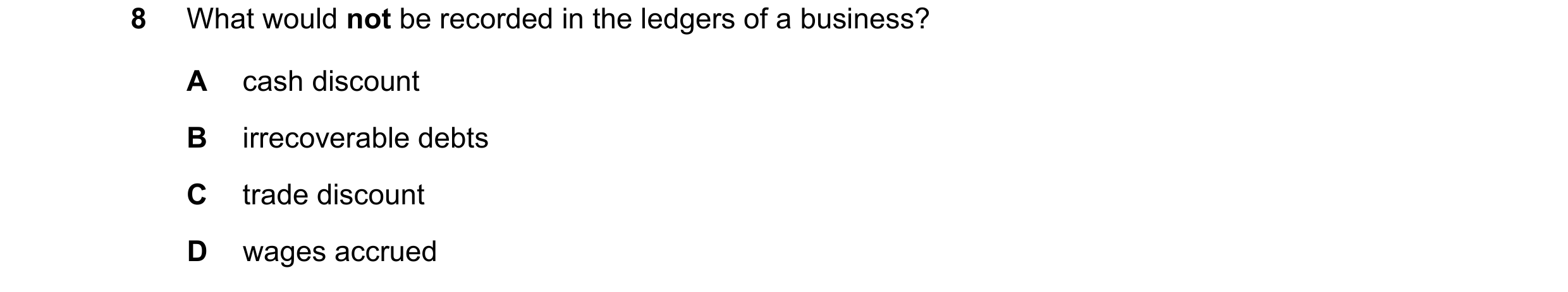 Question 65: What would not be recorded in the ledgers of a business? A cash discount B irrecoverable debts C trade discount D wages accrued