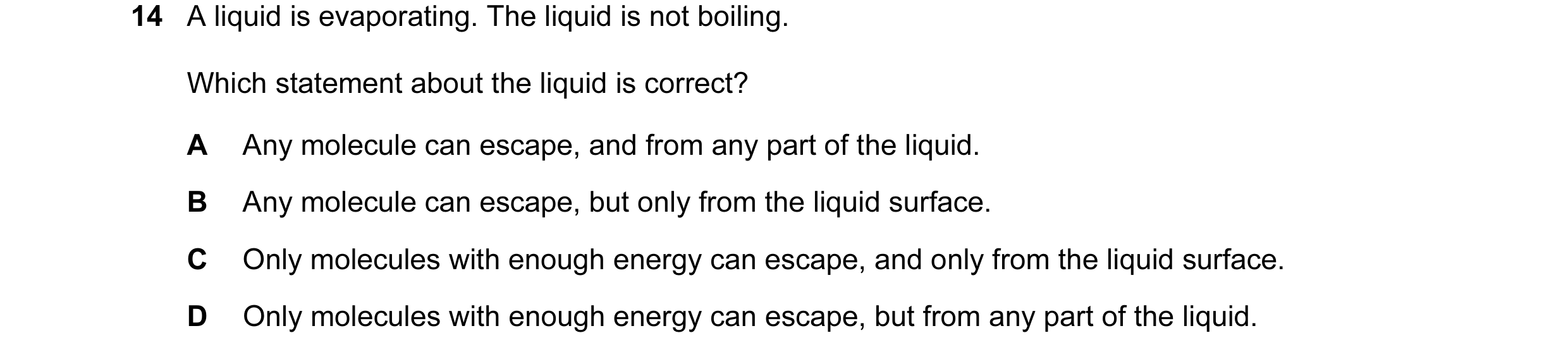 Question 113: A liquid is evaporating. The liquid is not boiling. Which statement about the liquid is correct? A Any molecule can escape, and from any pa…