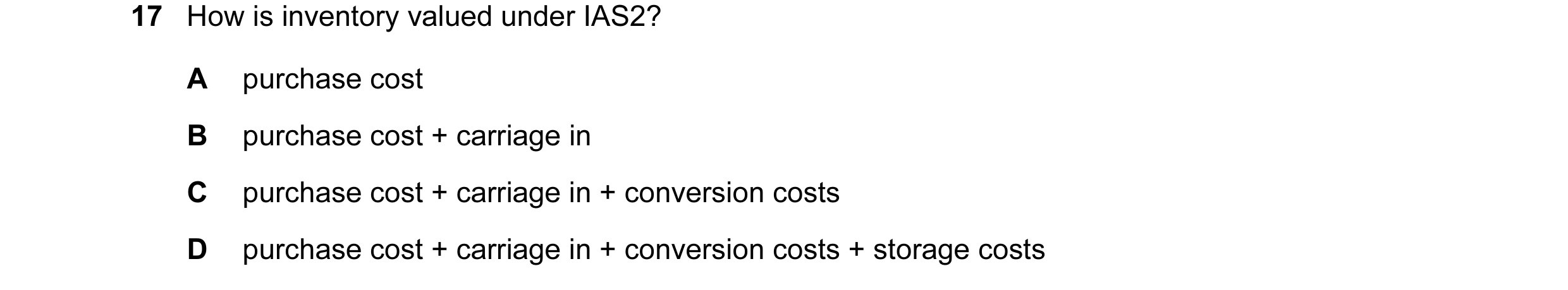 Question 158: How is inventory valued under IAS2? A purchase cost B purchase cost + carriage in C purchase cost + carriage in + conversion costs D purcha…