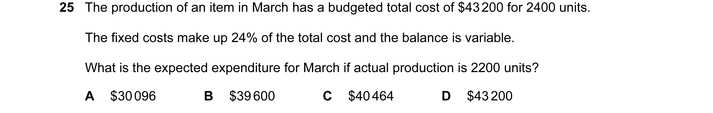 Question 49: The production of an item in March has a budgeted total cost of $43 200 for 2400 units. The fixed costs make up 24% of the total cost and t…