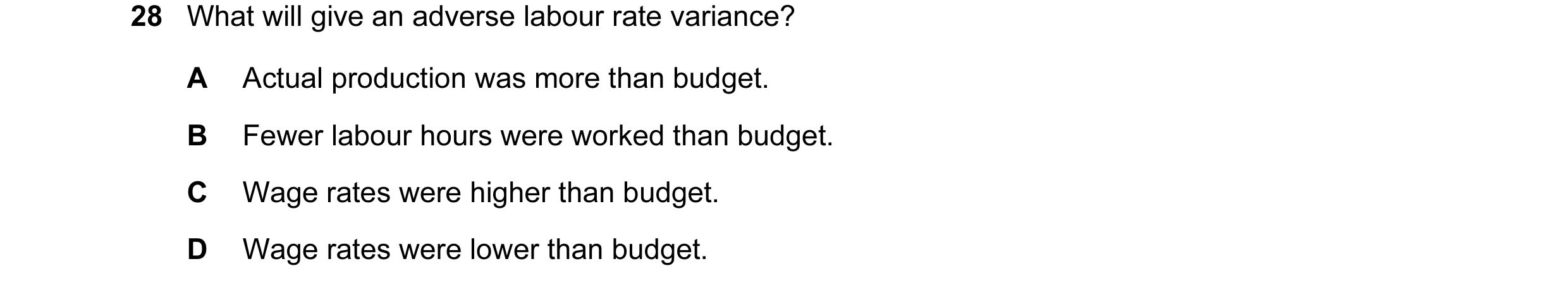 Question 84: What will give an adverse labour rate variance? A Actual production was more than budget. B Fewer labour hours were worked than budget. C W…