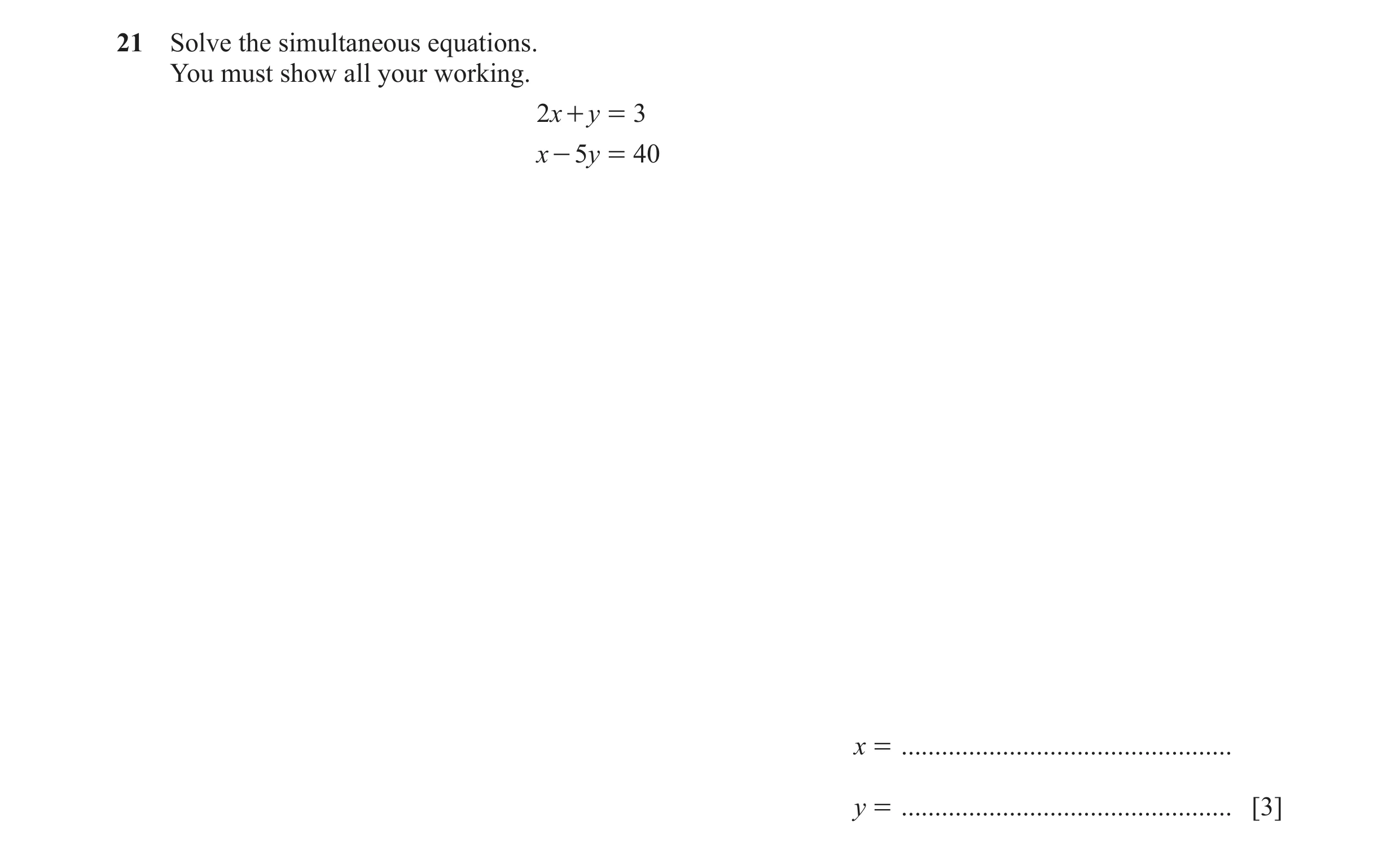 Question 90: Solve the simultaneous equations. You must show all your working. 2x + y = 3 x - 5y = 40 x = ..............................................…