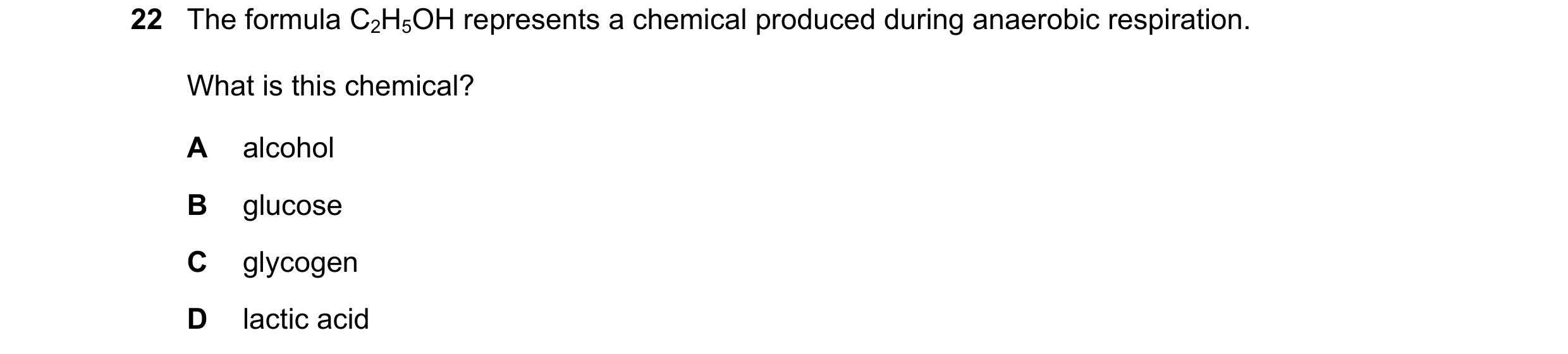 Question 12: The formula C2H5OH represents a chemical produced during anaerobic respiration. What is this chemical? A alcohol B glucose C glycogen D lac…