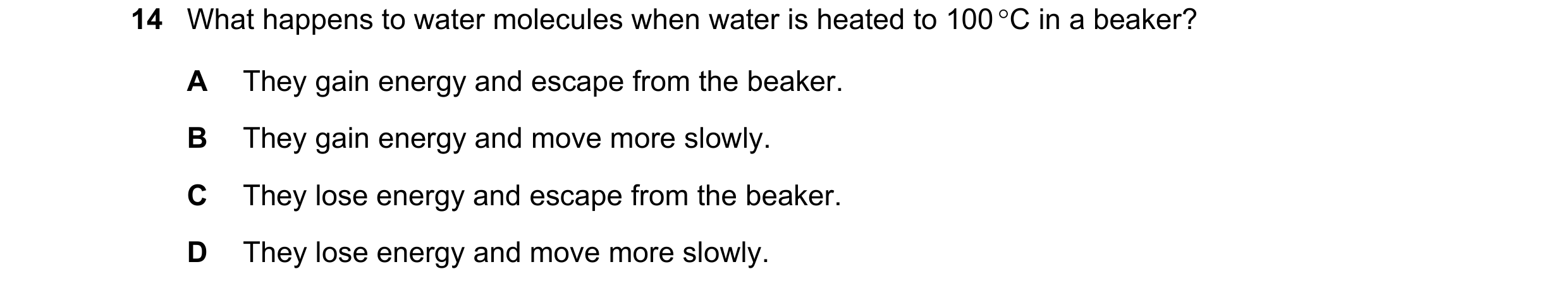Question 20: What happens to water molecules when water is heated to 100 °C in a beaker? A They gain energy and escape from the beaker. B They gain ener…
