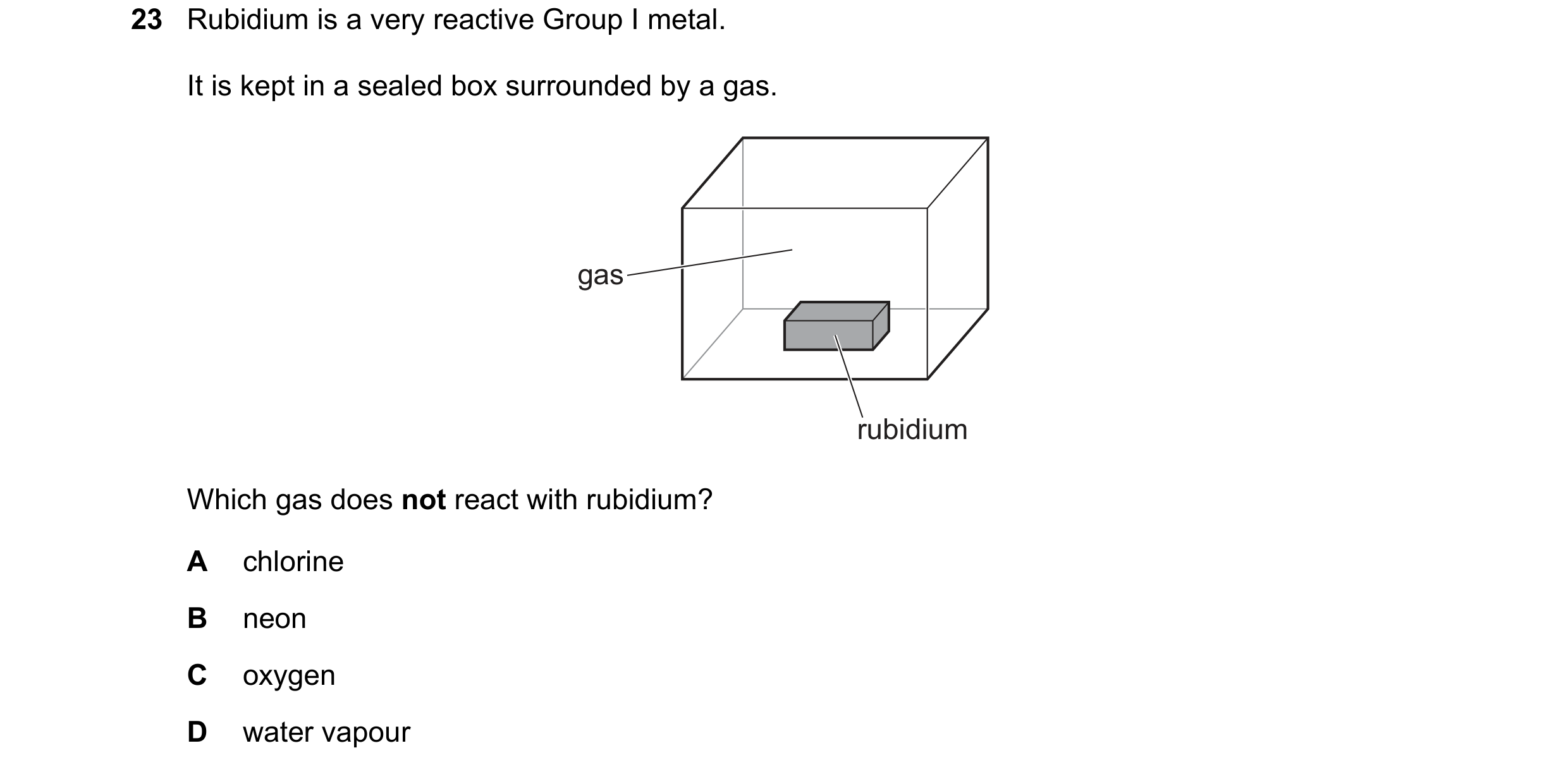 Question 6: Rubidium is a very reactive Group I metal. It is kept in a sealed box surrounded by a gas. gas rubidium Which gas does not react with rubid…