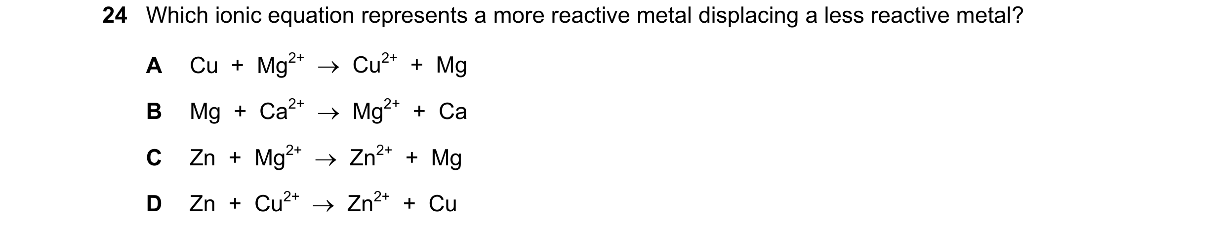 Question 12: Which ionic equation represents a more reactive metal displacing a less reactive metal? A Cu + Mg2+ → Cu2+ + Mg B Mg + Ca2+ → Mg2…