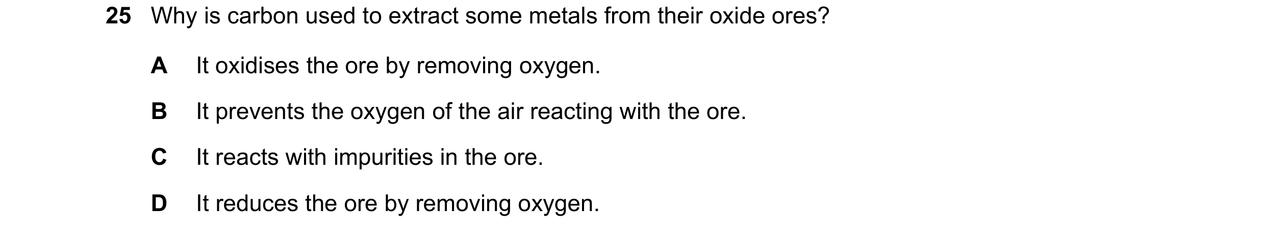 Question 11: Why is carbon used to extract some metals from their oxide ores? A It oxidises the ore by removing oxygen. B It prevents the oxygen of the …