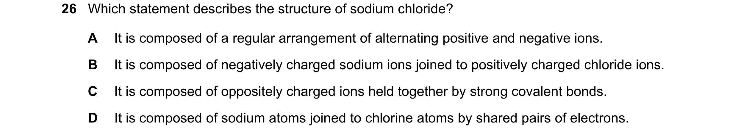 Question 24: Which statement describes the structure of sodium chloride? A It is composed of a regular arrangement of alternating positive and negative …