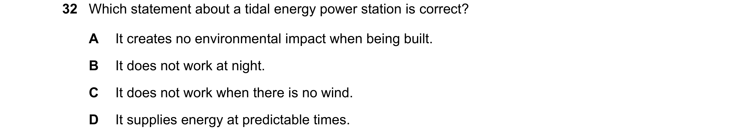Question 33: Which statement about a tidal energy power station is correct? A It creates no environmental impact when being built. B It does not work at…