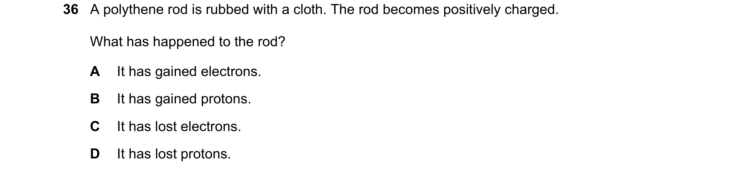 Question 42: A polythene rod is rubbed with a cloth. The rod becomes positively charged. What has happened to the rod? A It has gained electrons. B It h…