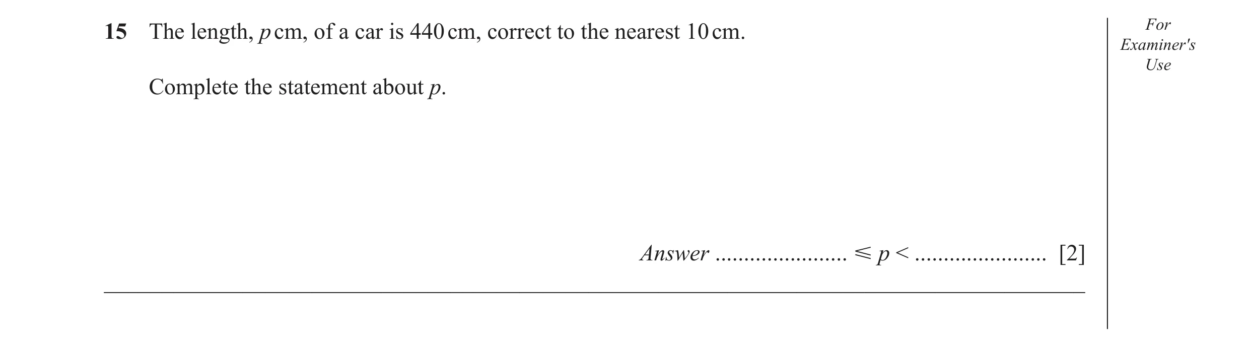 Question 39: The length, p cm, of a car is 440 cm, correct to the nearest 10 cm. For Examiner′s Use Complete the statement about p. Answer .............…