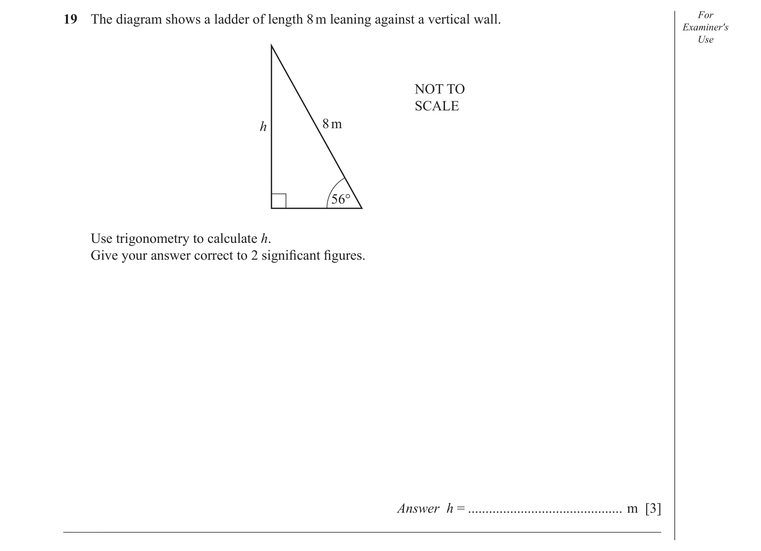 Question 16: The diagram shows a ladder of length 8 m leaning against a vertical wall. For Examiner′s Use NOT TO SCALE 8 m h 56° Use trigonometry to cal…