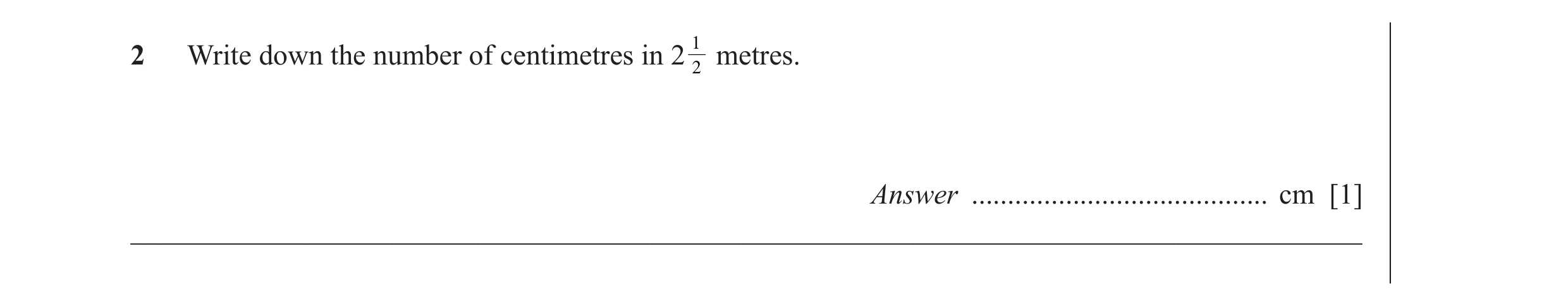 Question 8: 2 Write down the number of centimetres in 2 2 metres. Answer ......................................... cm [1] _____________________________…
