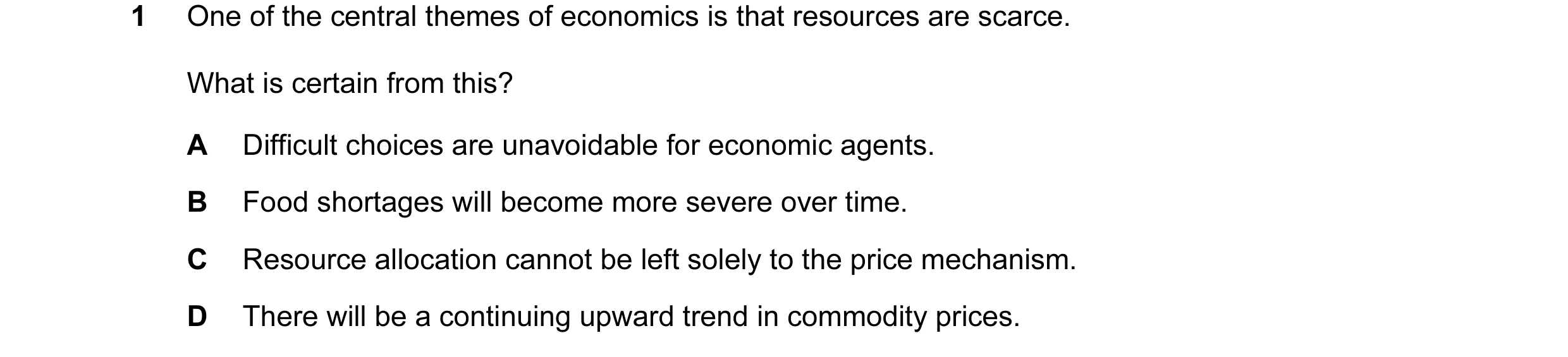 Question 43: One of the central themes of economics is that resources are scarce. What is certain from this? A Difficult choices are unavoidable for eco…