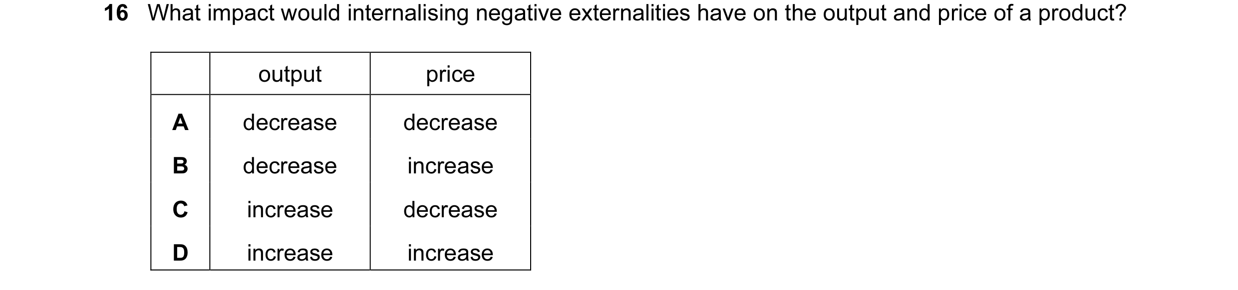 Question 13: What impact would internalising negative externalities have on the output and price of a product? output price A decrease decrease B decrea…
