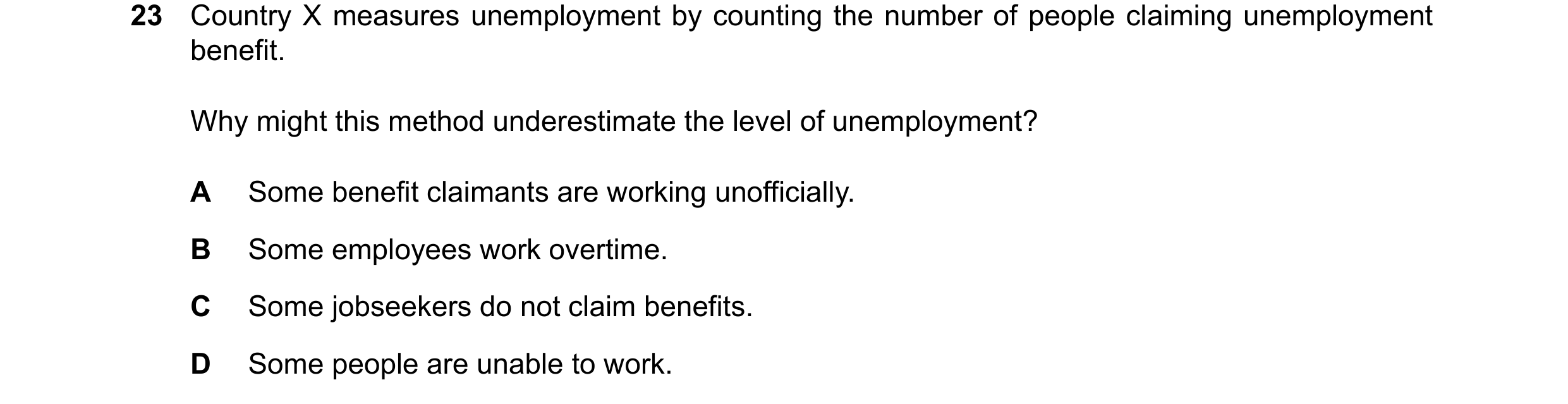Question 110: Country X measures unemployment by counting the number of people claiming unemployment benefit. Why might this method underestimate the lev…