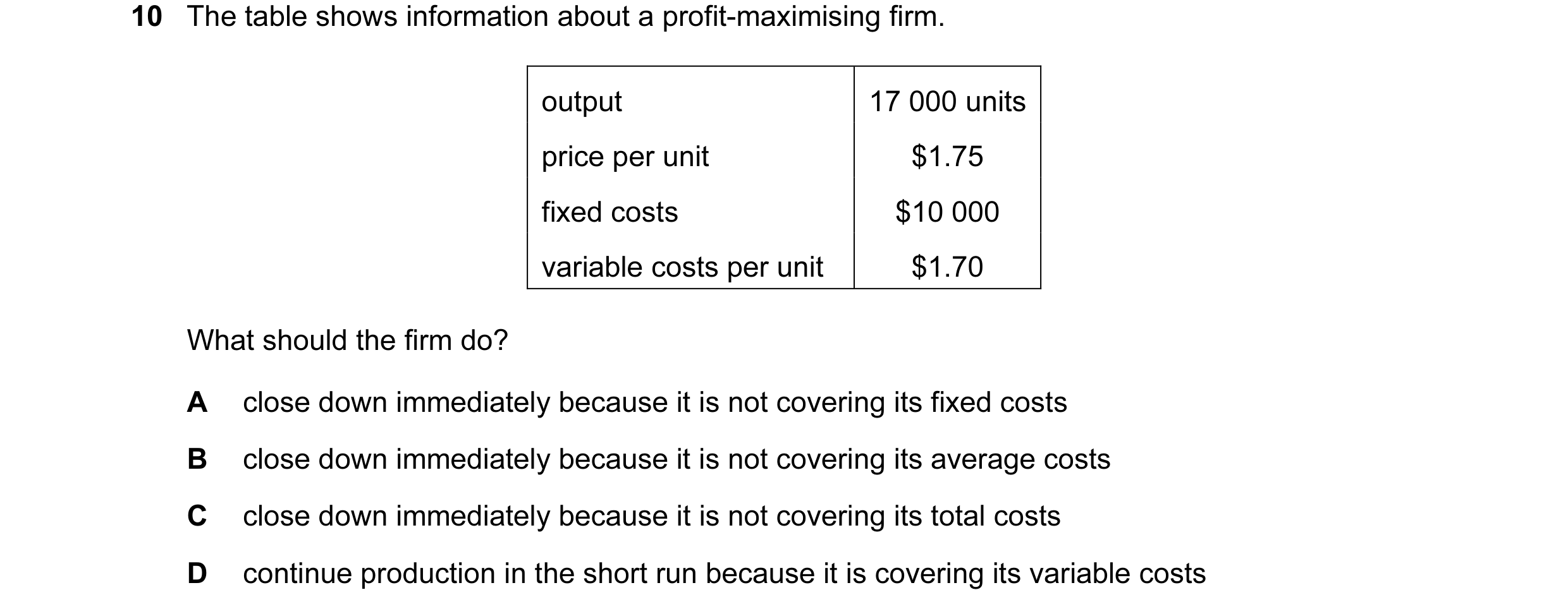Question 19: The table shows information about a profit-maximising firm. output 17 000 units price per unit $1.75 fixed costs $10 000 variable costs per…