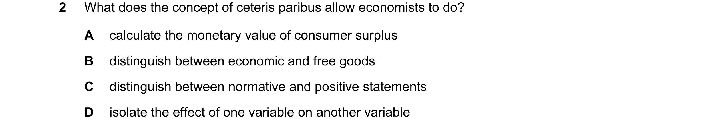 Question 8: What does the concept of ceteris paribus allow economists to do? A calculate the monetary value of consumer surplus B distinguish between e…