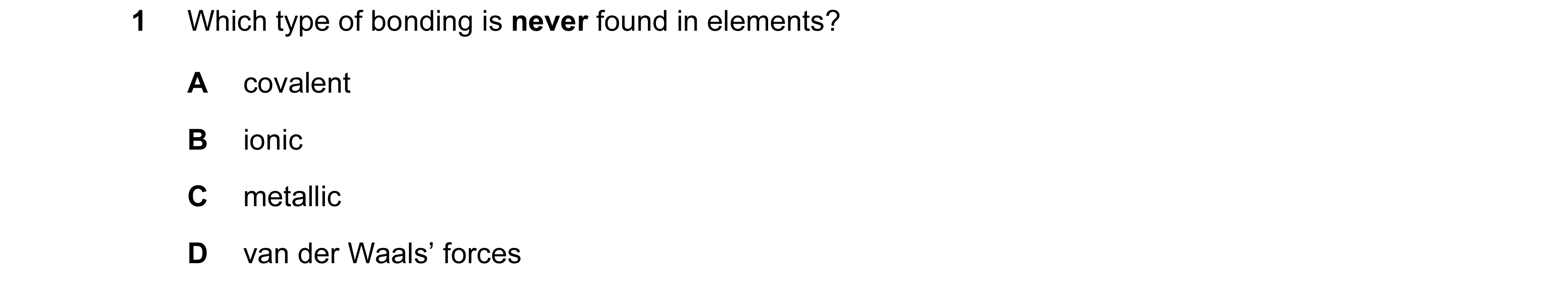 Question 12: Which type of bonding is never found in elements? A covalent B ionic C metallic D van der Waals’ forces