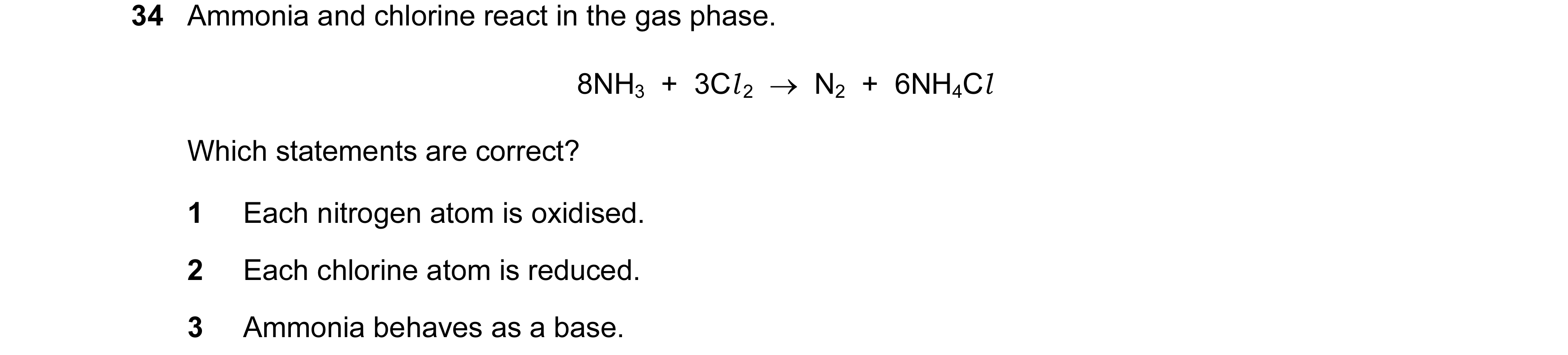 Question 144: Ammonia and chlorine react in the gas phase. 8NH3  +  3Cl 2  →  N2  +  6NH4Cl Which statements are correct? 1 Each nitrogen atom is oxidise…