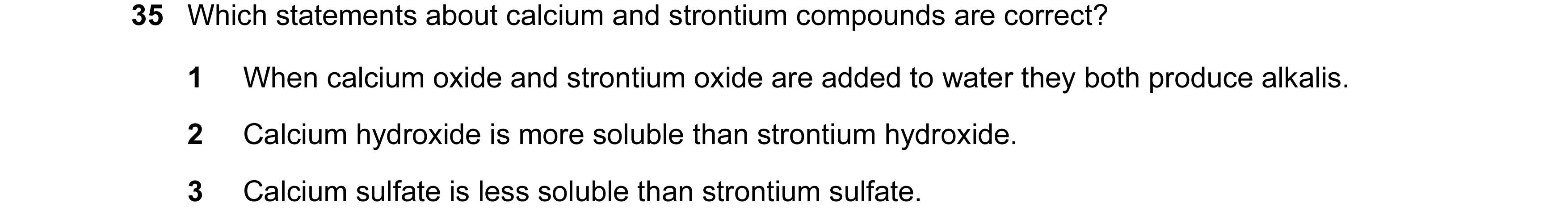 Question 107: Which statements about calcium and strontium compounds are correct? 1 When calcium oxide and strontium oxide are added to water they both p…
